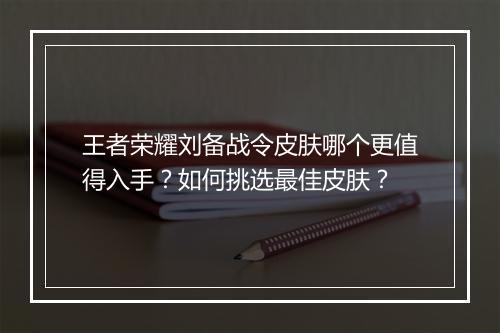王者荣耀刘备战令皮肤哪个更值得入手？如何挑选最佳皮肤？