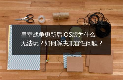 皇室战争更新后iOS版为什么无法玩？如何解决兼容性问题？