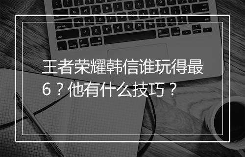 王者荣耀韩信谁玩得最6？他有什么技巧？