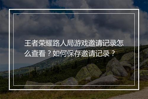 王者荣耀路人局游戏邀请记录怎么查看？如何保存邀请记录？