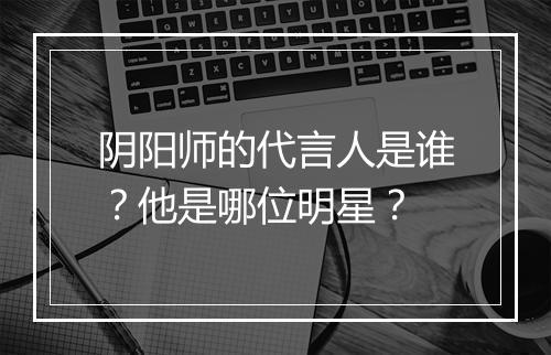 阴阳师的代言人是谁？他是哪位明星？