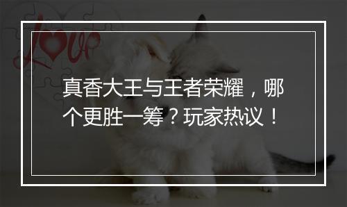 真香大王与王者荣耀，哪个更胜一筹？玩家热议！