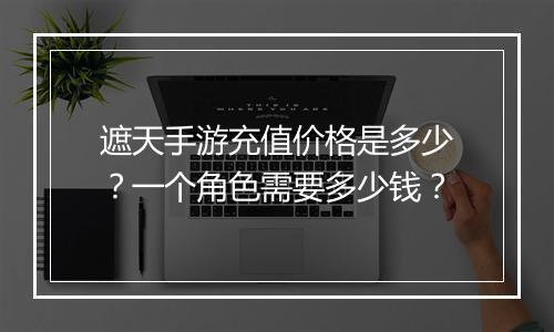 遮天手游充值价格是多少？一个角色需要多少钱？