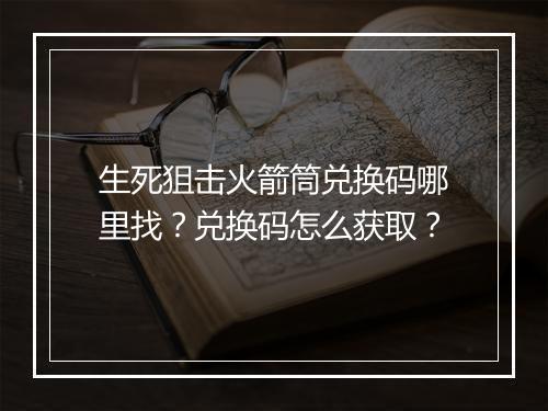 生死狙击火箭筒兑换码哪里找？兑换码怎么获取？
