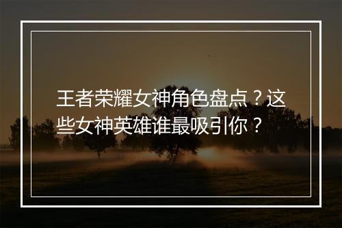 王者荣耀女神角色盘点？这些女神英雄谁最吸引你？