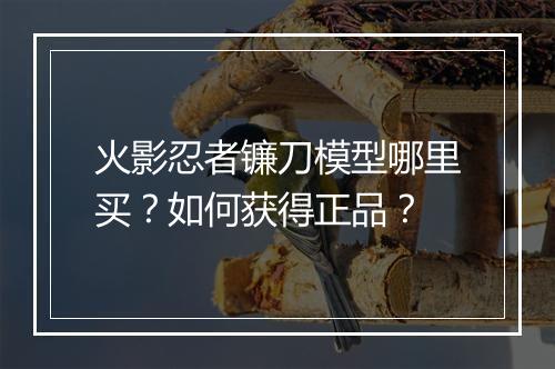 火影忍者镰刀模型哪里买？如何获得正品？