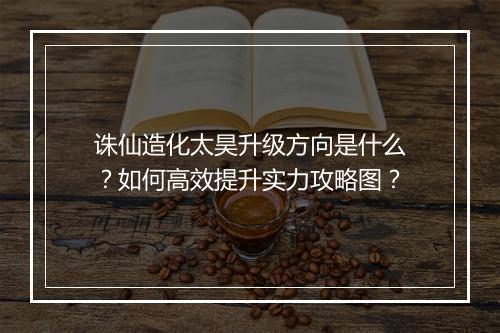 诛仙造化太昊升级方向是什么？如何高效提升实力攻略图？