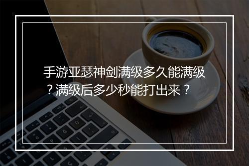手游亚瑟神剑满级多久能满级？满级后多少秒能打出来？