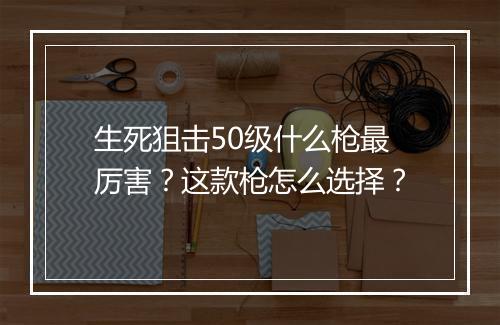 生死狙击50级什么枪最厉害？这款枪怎么选择？