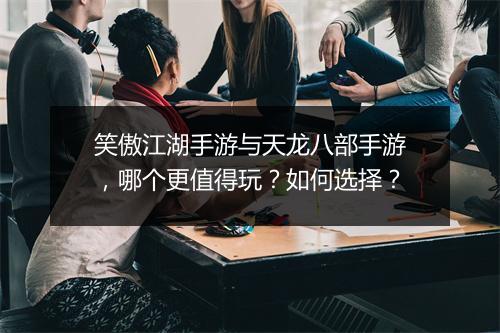 笑傲江湖手游与天龙八部手游，哪个更值得玩？如何选择？