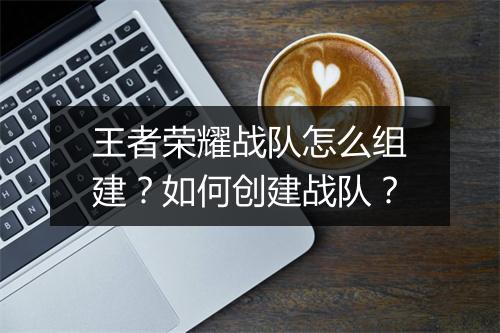 王者荣耀战队怎么组建？如何创建战队？