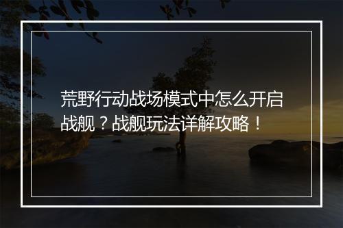 荒野行动战场模式中怎么开启战舰？战舰玩法详解攻略！
