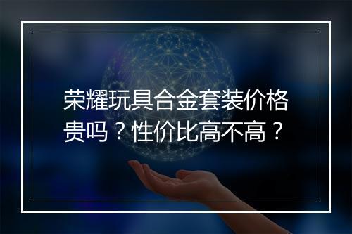 荣耀玩具合金套装价格贵吗？性价比高不高？