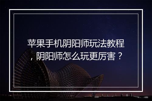 苹果手机阴阳师玩法教程，阴阳师怎么玩更厉害？