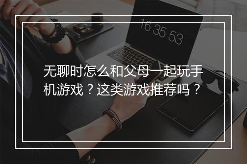 无聊时怎么和父母一起玩手机游戏？这类游戏推荐吗？