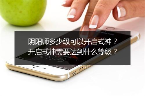 阴阳师多少级可以开启式神？开启式神需要达到什么等级？