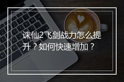 诛仙2飞剑战力怎么提升？如何快速增加？
