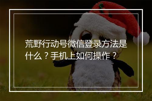 荒野行动号微信登录方法是什么？手机上如何操作？