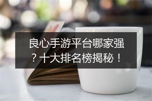 良心手游平台哪家强？十大排名榜揭秘！