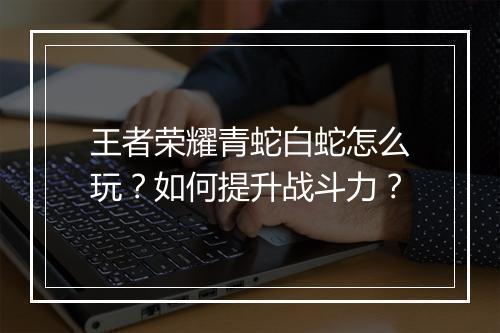 王者荣耀青蛇白蛇怎么玩？如何提升战斗力？
