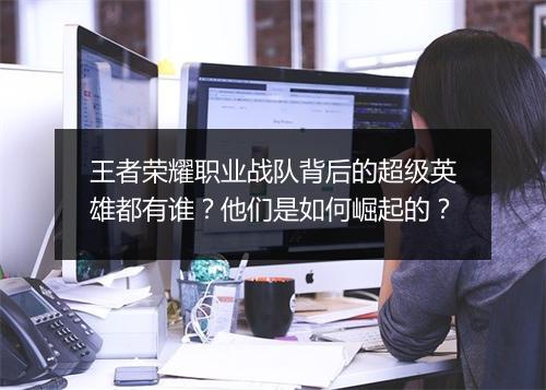 王者荣耀职业战队背后的超级英雄都有谁？他们是如何崛起的？