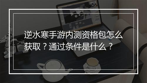 逆水寒手游内测资格包怎么获取？通过条件是什么？