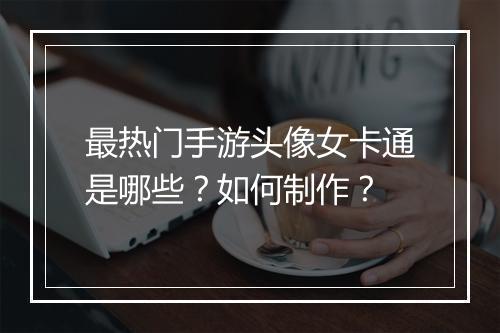 最热门手游头像女卡通是哪些？如何制作？