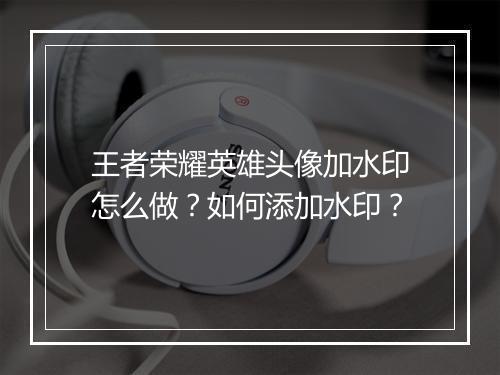 王者荣耀英雄头像加水印怎么做？如何添加水印？