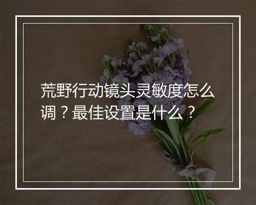 荒野行动镜头灵敏度怎么调？最佳设置是什么？