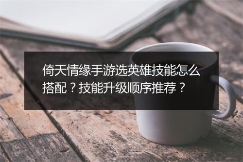 倚天情缘手游选英雄技能怎么搭配？技能升级顺序推荐？