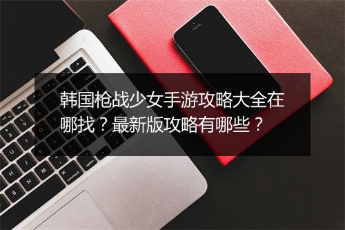 韩国枪战少女手游攻略大全在哪找？最新版攻略有哪些？