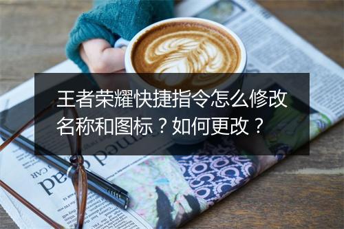 王者荣耀快捷指令怎么修改名称和图标？如何更改？