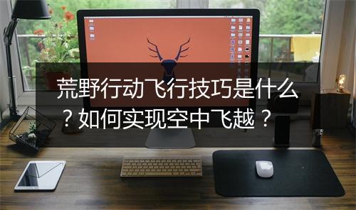 荒野行动飞行技巧是什么？如何实现空中飞越？