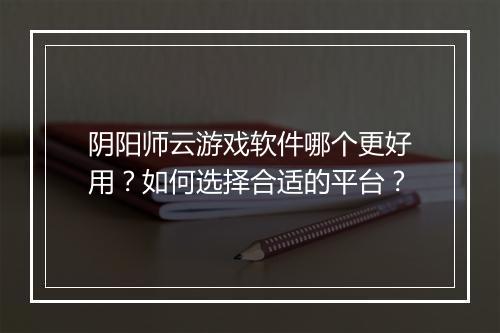 阴阳师云游戏软件哪个更好用？如何选择合适的平台？