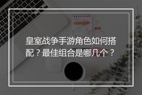 皇室战争手游角色如何搭配？最佳组合是哪几个？