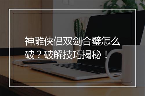 神雕侠侣双剑合璧怎么破？破解技巧揭秘！