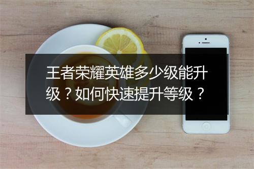 王者荣耀英雄多少级能升级？如何快速提升等级？