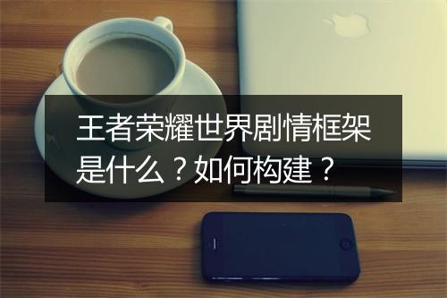 王者荣耀世界剧情框架是什么？如何构建？