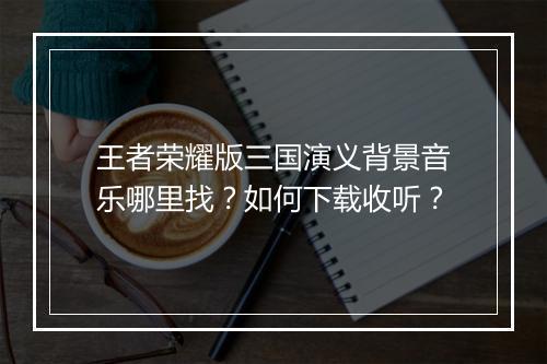 王者荣耀版三国演义背景音乐哪里找？如何下载收听？