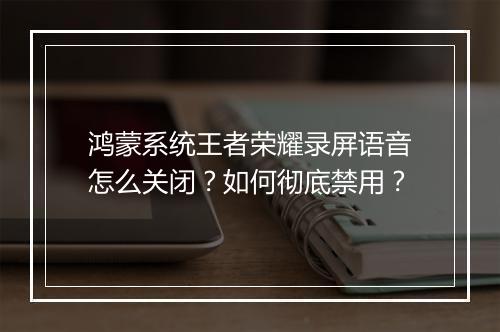 鸿蒙系统王者荣耀录屏语音怎么关闭？如何彻底禁用？