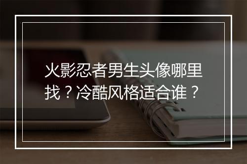 火影忍者男生头像哪里找？冷酷风格适合谁？
