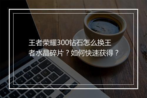 王者荣耀300钻石怎么换王者水晶碎片？如何快速获得？