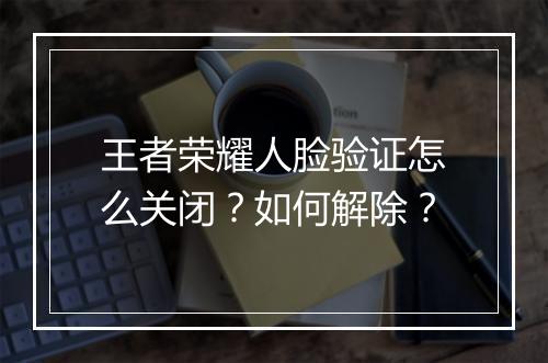 王者荣耀人脸验证怎么关闭？如何解除？