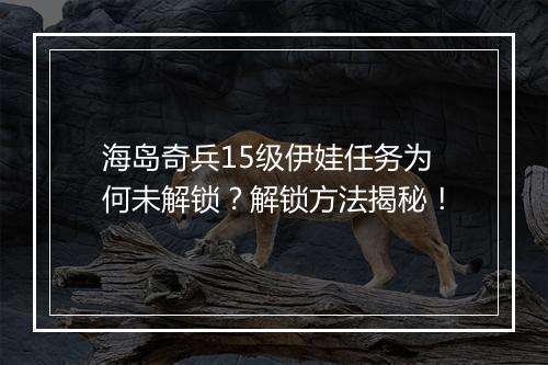 海岛奇兵15级伊娃任务为何未解锁？解锁方法揭秘！