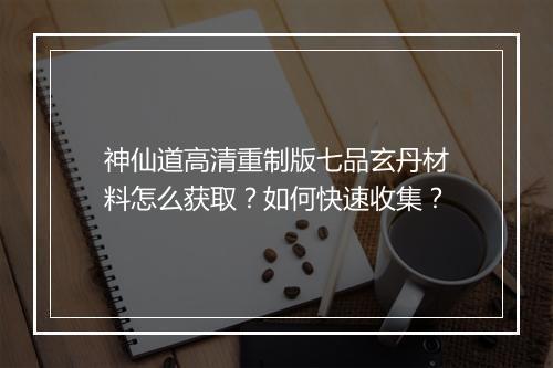 神仙道高清重制版七品玄丹材料怎么获取？如何快速收集？