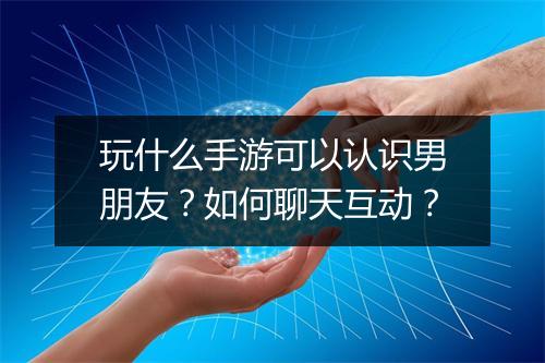 玩什么手游可以认识男朋友？如何聊天互动？