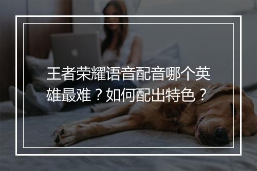 王者荣耀语音配音哪个英雄最难？如何配出特色？