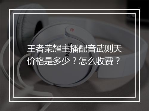 王者荣耀主播配音武则天价格是多少？怎么收费？