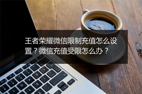 王者荣耀微信限制充值怎么设置？微信充值受限怎么办？