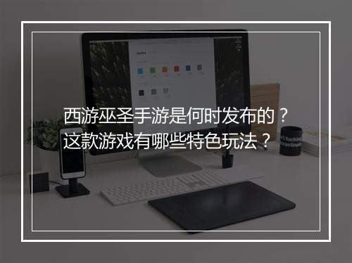 西游巫圣手游是何时发布的？这款游戏有哪些特色玩法？